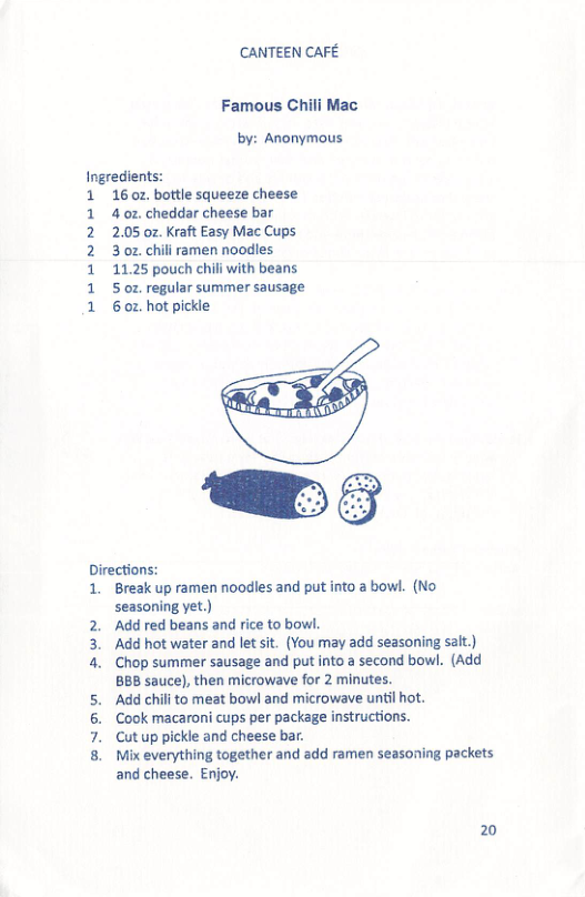 CANTEEN CAFE Famous Chili Mac by: Anonymous Ingredients: 1 160z bottle squeeze cheese 4 02. cheddar cheese bar 2.05 oz Kraft Easy Mac Cups 3 oz chili ramen noodles. 11.25 pouch chili with beans 5 oz. regular summer sausage 6 02. hot pickle to a bowl. (No Directions: 1. Break up ramen noodles and pu seasoning yet.) Add red beans and rice to bowl. Add hot water and let sit. (You may add seasoning sait.) Chop summer sausage and put into a second bowl. (Add BBB sauce), then microwave for 2 minutes. ‘Add chil to meat bowl and microwave until hot. Cook macaroni cups per packag Cut up pickle and cheese bar. Mix everything together and add ramen seasoning packets and cheese. Enjoy. swn 20